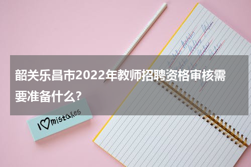 韶关乐昌市2022年教师招聘资格审核需要准备什么？