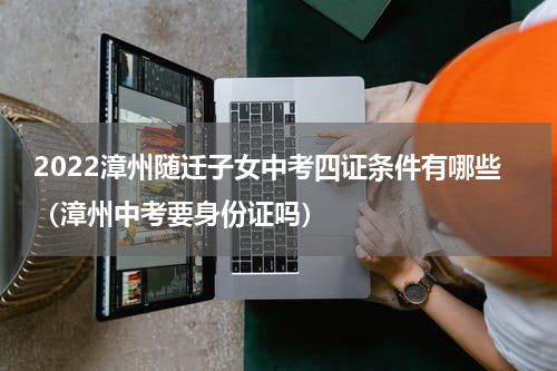 2022漳州随迁子女中考四证条件有哪些（漳州中考要身份证吗）