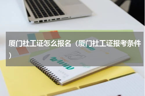 厦门社工证怎么报名（厦门社工证报考条件）