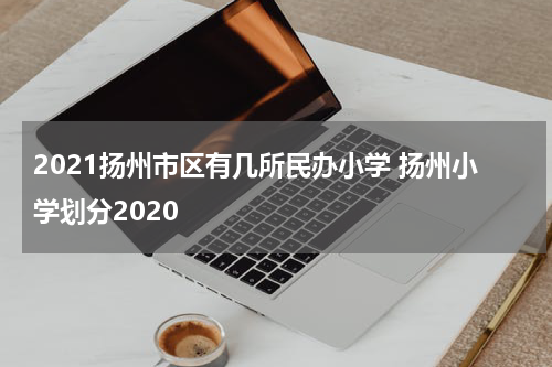 2021扬州市区有几所民办小学 扬州小学划分2020