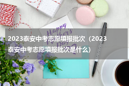 2023泰安中考志愿填报批次（2023泰安中考志愿填报批次是什么）