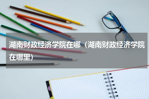 湖南财政经济学院在哪（湖南财政经济学院在哪里）