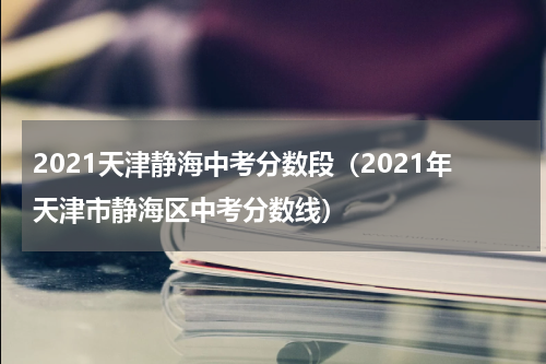 2021天津静海中考分数段（2021年天津市静海区中考分数线）