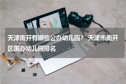 天津南开有哪些公办幼儿园？ 天津市南开区国办幼儿园排名