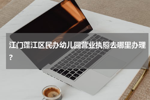 江门蓬江区民办幼儿园营业执照去哪里办理?