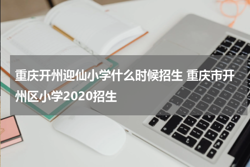 重庆开州迎仙小学什么时候招生 重庆市开州区小学2020招生