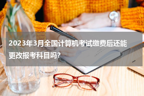2023年3月全国计算机考试缴费后还能更改报考科目吗？
