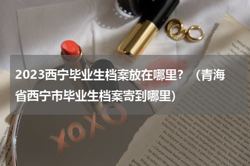 2023西宁毕业生档案放在哪里？（青海省西宁市毕业生档案寄到哪里）