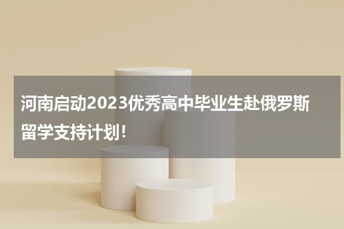 河南启动2023优秀高中毕业生赴俄罗斯留学支持计划！