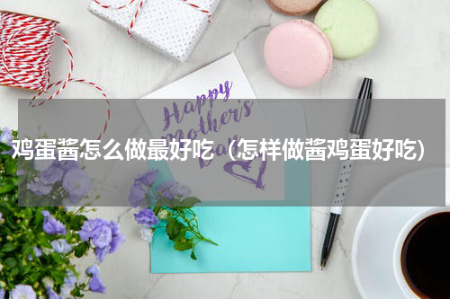 鸡蛋酱怎么做最好吃（怎样做酱鸡蛋好吃）