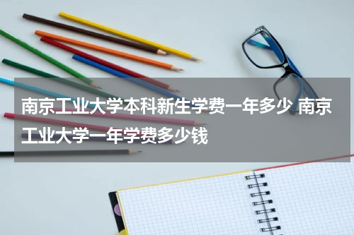 南京工业大学本科新生学费一年多少 南京工业大学一年学费多少钱