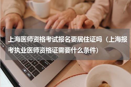 上海医师资格考试报名要居住证吗（上海报考执业医师资格证需要什么条件）