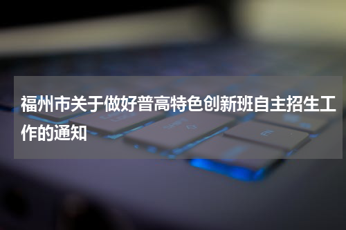 福州市关于做好普高特色创新班自主招生工作的通知