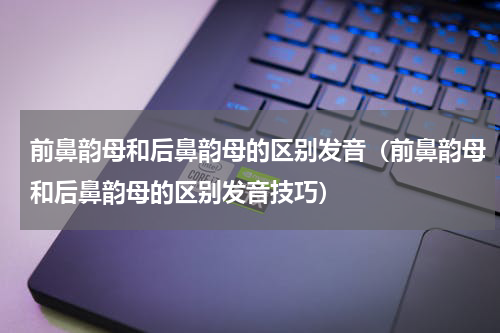 前鼻韵母和后鼻韵母的区别发音（前鼻韵母和后鼻韵母的区别发音技巧）