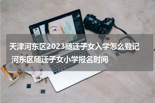 天津河东区2023随迁子女入学怎么登记 河东区随迁子女小学报名时间