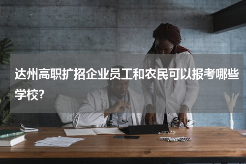 达州高职扩招企业员工和农民可以报考哪些学校？