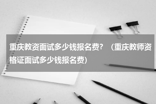 重庆教资面试多少钱报名费？（重庆教师资格证面试多少钱报名费）
