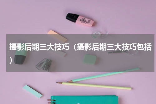 摄影后期三大技巧（摄影后期三大技巧包括）