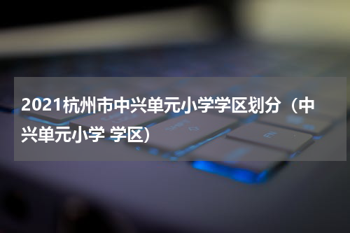2021杭州市中兴单元小学学区划分（中兴单元小学 学区）