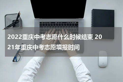 2022重庆中考志愿什么时候结束 2021年重庆中考志愿填报时间