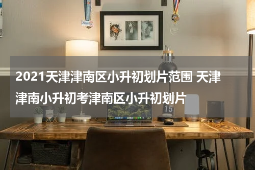 2021天津津南区小升初划片范围 天津津南小升初考津南区小升初划片