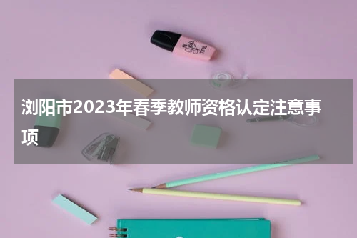 浏阳市2023年春季教师资格认定注意事项