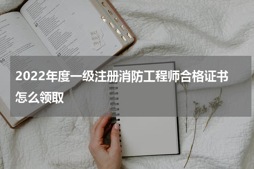 2022年度一级注册消防工程师合格证书怎么领取