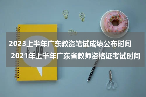 2023上半年广东教资笔试成绩公布时间 2021年上半年广东省教师资格证考试时间