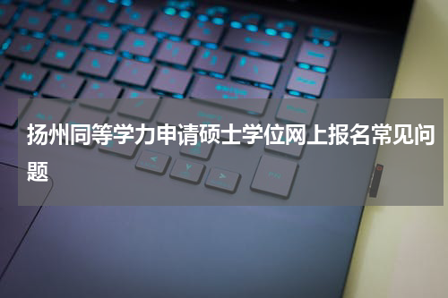 扬州同等学力申请硕士学位网上报名常见问题