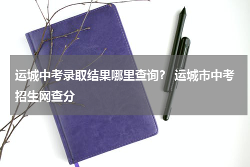 运城中考录取结果哪里查询？ 运城市中考招生网查分