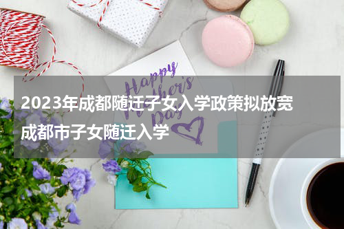2023年成都随迁子女入学政策拟放宽 成都市子女随迁入学