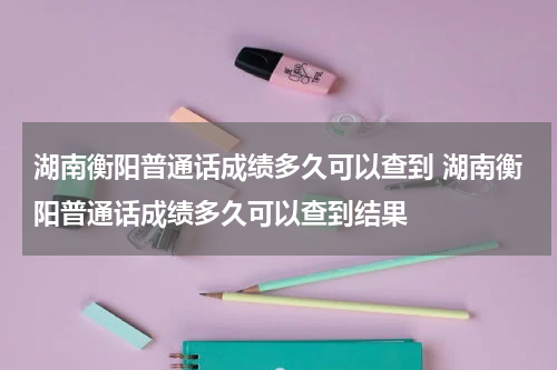 湖南衡阳普通话成绩多久可以查到 湖南衡阳普通话成绩多久可以查到结果