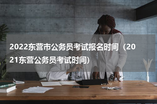 2022东营市公务员考试报名时间（2021东营公务员考试时间）