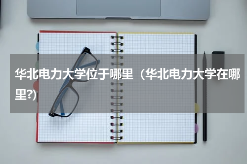 华北电力大学位于哪里（华北电力大学在哪里?）