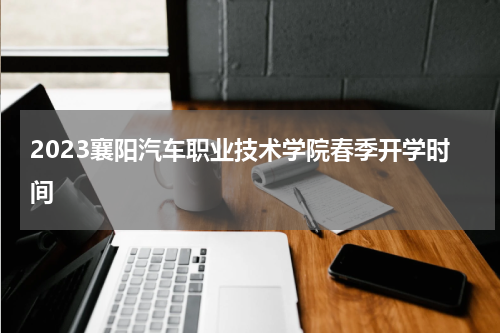 2023襄阳汽车职业技术学院春季开学时间