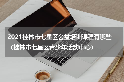2021桂林市七星区公益培训课程有哪些（桂林市七星区青少年活动中心）