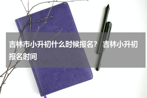 吉林市小升初什么时候报名？ 吉林小升初报名时间