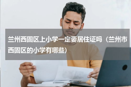 兰州西固区上小学一定要居住证吗（兰州市西固区的小学有哪些）