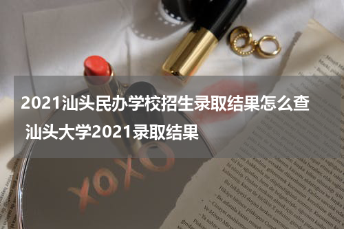2021汕头民办学校招生录取结果怎么查 汕头大学2021录取结果