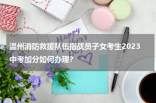 温州消防救援队伍指战员子女考生2023中考加分如何办理？
