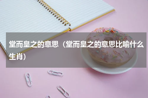 堂而皇之的意思（堂而皇之的意思比喻什么生肖）