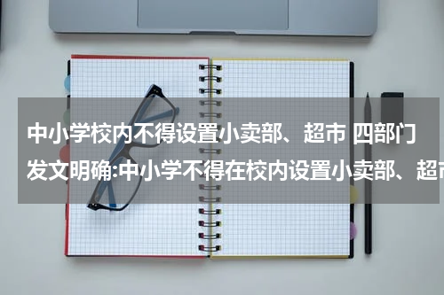 中小学校内不得设置小卖部、超市 四部门发文明确:中小学不得在校内设置小卖部、超市