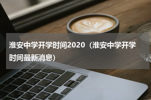 淮安中学开学时间2020（淮安中学开学时间最新消息）