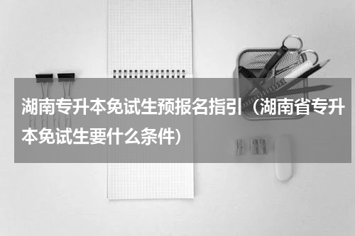湖南专升本免试生预报名指引（湖南省专升本免试生要什么条件）