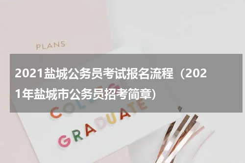 2021盐城公务员考试报名流程（2021年盐城市公务员招考简章）