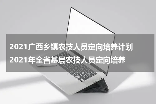 2021广西乡镇农技人员定向培养计划 2021年全省基层农技人员定向培养