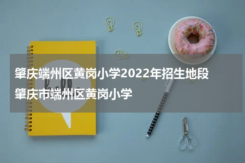 肇庆端州区黄岗小学2022年招生地段 肇庆市端州区黄岗小学