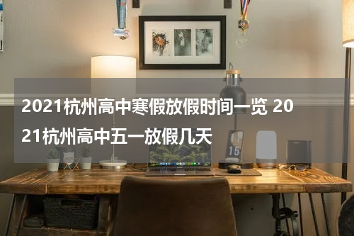 2021杭州高中寒假放假时间一览 2021杭州高中五一放假几天