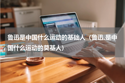 鲁迅是中国什么运动的基础人（鲁迅,是中国什么运动的奠基人）