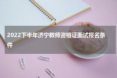 2022下半年济宁教师资格证面试报名条件